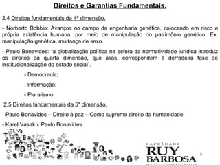 Direitos e Garantias Fundamentais.
2.4 Direitos fundamentais da 4ª dimensão.
- Norberto Bobbio: Avanços no campo da engenharia genética, colocando em risco a
própria existência humana, por meio de manipulação do patrimônio genético. Ex:
manipulação genética, mudança de sexo.
- Paulo Bonavides: “a globalização política na esfera da normatividade jurídica introduz
os direitos da quarta dimensão, que aliás, correspondem à derradeira fase de
institucionalização do estado social”.
        - Democracia;
        - Informação;
        - Pluralismo.
2.5 Direitos fundamentais da 5ª dimensão.
- Paulo Bonavides – Direito à paz – Como supremo direito da humanidade.
- Karel Vasak x Paulo Bonavides.




                                                                                5
 