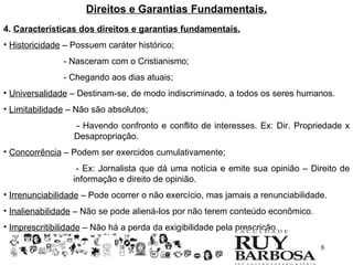 Direitos e Garantias Fundamentais.
4. Características dos direitos e garantias fundamentais.
• Historicidade – Possuem caráter histórico;
               - Nasceram com o Cristianismo;
               - Chegando aos dias atuais;
• Universalidade – Destinam-se, de modo indiscriminado, a todos os seres humanos.
• Limitabilidade – Não são absolutos;
                  - Havendo confronto e conflito de interesses. Ex: Dir. Propriedade x
                  Desapropriação.
• Concorrência – Podem ser exercidos cumulativamente;
                   - Ex: Jornalista que dá uma notícia e emite sua opinião – Direito de
                  informação e direito de opinião.
• Irrenunciabilidade – Pode ocorrer o não exercício, mas jamais a renunciabilidade.
• Inalienabilidade – Não se pode aliená-los por não terem conteúdo econômico.
• Imprescritibilidade – Não há a perda da exigibilidade pela prescrição.

                                                                                 8
 