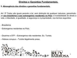 Direitos e Garantias Fundamentais.
5. Abrangência dos direitos e garantias fundamentais.


Art. 5º Todos são iguais perante a lei, sem distinção de qualquer natureza, garantindo-
se aos brasileiros e aos estrangeiros residentes no País a inviolabilidade do direito à
vida, à liberdade, à igualdade, à segurança e à propriedade, nos termos seguintes:


- Brasileiros
- Estrangeiros residentes no País.


- Doutrina e STF – Estrangeiros não residentes. Ex. Turista.
- Habeas corupus – Turista ilegalmente preso.




                                                                               9
 