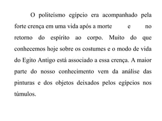 O politeísmo egípcio era acompanhado pela
forte crença em uma vida após a morte e no
retorno do espírito ao corpo. Muito do que
conhecemos hoje sobre os costumes e o modo de vida
do Egito Antigo está associado a essa crença. A maior
parte do nosso conhecimento vem da análise das
pinturas e dos objetos deixados pelos egípcios nos
túmulos.
 