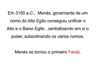 Em 3150 a.C., Menés, governante de um
nomo do Alto Egito conseguiu unificar o
Alto e o Baixo Egito , centralizando em si o
poder, subordinando os vários nomos.
Menés se tornou o primeiro Faraó.
 
