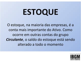 ESTOQUE
O estoque, na maioria das empresas, é a
conta mais importante do Ativo. Como
ocorre em outras contas do grupo
Circulante, o saldo do estoque está sendo
alterado a todo o momento
 