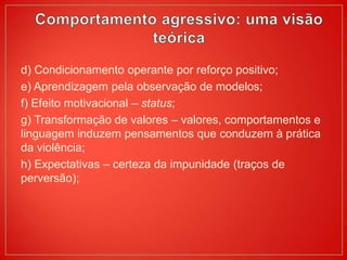 d) Condicionamento operante por reforço positivo;
e) Aprendizagem pela observação de modelos;
f) Efeito motivacional – status;
g) Transformação de valores – valores, comportamentos e
linguagem induzem pensamentos que conduzem à prática
da violência;
h) Expectativas – certeza da impunidade (traços de
perversão);
 