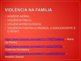 • ASSÉDIO MORAL;
• VIOLÊNCIA FÍSICA;
• VIOLÊNCIA PSICOLÓGICA;
• VIOLÊNCIA CONTRA A CRIANÇA, O ADOLESCENTE E
O IDOSO;
https://www.youtube.com/watch?v=TRSfTdaBbvs – Maria
Da Penha;
https://www.youtube.com/watch?v=gOgrS0FDjjk –
Violência Doméstica
https://www.youtube.com/watch?v=yq4b9QRHnZA –
Assédio Sexual
 