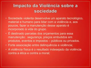 • Sociedade violenta desenvolve um aparato tecnológico,
material e humano para lidar com a violência e, aos
poucos, fazer a manutenção desse aparato é
incorporado à vida do grupo.
• É destinado parcelas dos orçamentos para essa
manutenção: segurança, preços embutidos em
produtos, eventos e impostos – públicos ou privados.
• Forte associação entre delinquência e violência;
• A violência física é o resultado indesejado da violência
contra a ética e contra a moral;
 