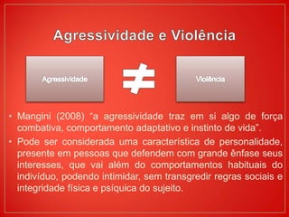 • Mangini (2008) “a agressividade traz em si algo de força
combativa, comportamento adaptativo e instinto de vida”.
• Pode ser considerada uma característica de personalidade,
presente em pessoas que defendem com grande ênfase seus
interesses, que vai além do comportamentos habituais do
indivíduo, podendo intimidar, sem transgredir regras sociais e
integridade física e psíquica do sujeito.
 