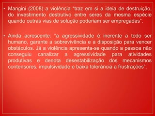 • Mangini (2008) a violência “traz em si a ideia de destruição,
do investimento destrutivo entre seres da mesma espécie
quando outras vias de solução poderiam ser empregadas”.
• Ainda acrescente: “a agressividade é inerente a todo ser
humano, garante a sobrevivência e a disposição para vencer
obstáculos. Já a violência apresenta-se quando a pessoa não
conseguiu canalizar a agressividade para atividades
produtivas e denota desestabilização dos mecanismos
contensores, impulsividade e baixa tolerância a frustrações”.
 