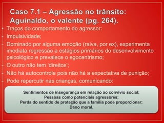 • Traços do comportamento do agressor:
- Impulsividade;
- Dominado por alguma emoção (raiva, por ex), experimenta
imediata regressão a estágios primários do desenvolvimento
psicológico e prevalece o egocentrismo;
- O outro não tem ‘direitos’;
- Não há autocontrole pois não há a expectativa de punição;
- Pode repercutir nas crianças, comunicando:
 