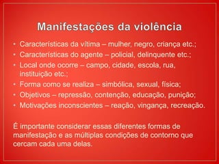 • Características da vítima – mulher, negro, criança etc.;
• Características do agente – policial, delinquente etc.;
• Local onde ocorre – campo, cidade, escola, rua,
instituição etc.;
• Forma como se realiza – simbólica, sexual, física;
• Objetivos – repressão, contenção, educação, punição;
• Motivações inconscientes – reação, vingança, recreação.
É importante considerar essas diferentes formas de
manifestação e as múltiplas condições de contorno que
cercam cada uma delas.
 