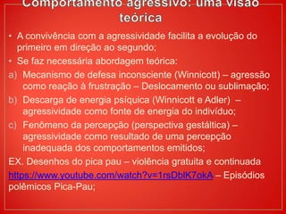 • A convivência com a agressividade facilita a evolução do
primeiro em direção ao segundo;
• Se faz necessária abordagem teórica:
a) Mecanismo de defesa inconsciente (Winnicott) – agressão
como reação à frustração – Deslocamento ou sublimação;
b) Descarga de energia psíquica (Winnicott e Adler) –
agressividade como fonte de energia do indivíduo;
c) Fenômeno da percepção (perspectiva gestáltica) –
agressividade como resultado de uma percepção
inadequada dos comportamentos emitidos;
EX. Desenhos do pica pau – violência gratuita e continuada
https://www.youtube.com/watch?v=1rsDblK7okA – Episódios
polêmicos Pica-Pau;
 