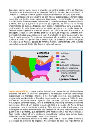Superior, cobre, ouro, zinco e chumbo no centro-oeste, entre as Planícies
Centrais e as Rochosas e o petróleo no Golfo do México, Texas e litoral da
Califórnia. O Alasca também possui importantes reservas de ouro e petróleo.
A agropecuária desenvolve-se em faixas especializadas denominadas
cinturões ou belts, com moderna tecnologia, mecanização e elevada
produtividade. O centro-norte desenvolve o cinturão do trigo. No centro-leste,
o milho. No sul e sudeste o cinturão do algodão. Na costa sul e Flórida
encontramos as culturas tropicais com grande importância para a laranja. O
centro-oeste do país desenvolve a pecuária extensiva e a região Nordeste-
Grandes Lagos a pecuária intensiva leiteira. Na Califórnia, com a ocorrência de
paisagens áridas e semi-áridas pratica-se cultivos irrigados (sistema dry-
farming) de frutas, especialmente a uva. A produção no setor agropecuário dos
EUA é muito grande. Os maiores destaques são o milho e as criações de
bovinos e aves. É significativa a importação de gêneros de clima tropical,
fornecidos pelo México, países da América Central (considerada uma fazenda
tropical desse país), Colômbia, Brasil e países africanos.
*setor secundário: o maior e mais diversificado parque industrial do globo se
encontra nos EUA. É um setor competitivo no mercado mundial com vendas
expressivas no mercado interno e no mercado externo. Desenvolveu-se
inicialmente no Nordeste e Grandes Lagos onde se concentra 50% de suas
indústrias, especialmente ligadas aos setores químico, siderúrgico,
metalúrgico, automobilístico, têxtil e alimentício. Pittsburg é importante centro
siderúrgico, Detroit um centro automobilístico e a região de Nova Iorque
importante com a indústria química. São setores mais tradicionais que
empregam em maior número mas não necessitam de uma mão-de-obra muito
qualificada e, portanto, que apresenta uma média salarial não muito elevada.
Essa região industrial vem perdendo importância relativa para outras áreas
industriais que se desenvolvem mais recentemente.
No Sul-sudeste destaca-se mais uma vez o setor têxtil devido à
localização do cinturão do algodão. No noroeste do país são importantes os
 