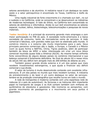 setores aeronáutico e de alumínio. A indústria naval é um destaque na costa
oeste e o setor petroquímico é encontrado no Texas, Califórnia e Golfo do
México.
Uma região industrial de forte crescimento é o chamado sun belt , no sul
e sudeste e na Califórnia, onde se concentram e se desenvolvem as indústrias
de modernas tecnologias. O Vale do Silício, na Califórnia tem concentrado os
setores de eletrônica e informática. Ainda no sun belt encontramos os setores
espacial, nuclear, bélico, biotecnologia, telecomunicações e pesquisas de novos
materiais.
*setor terciário: é o principal da economia gerando mais empregos e com
maior participação no PIB do país. A sociedade norte-americana é a típica
sociedade de consumo, tanto de mercadorias como de serviços. A rede
comercial é fabulosa, com grandes redes que tem se alastrado pelo mundo. O
comércio interno e o externo são muito importantes para o país. Seus
principais parceiros comerciais são o Japão, a Europa, o Canadá e o México
(com os quais forma o NAFTA), China, Tigres asiáticos, além de participar
também do bloco da APEC e estar interessado em criar um novo bloco
comercial reunindo quase toda a América (ALCA). Ao mesmo tempo enfrenta
forte concorrência de alguns desses países no comércio internacional e sua
balança comercial é fortemente deficitária. No final do século XX e nesse início
do século XXI seu déficit tem atingido mais de 200 bilhões de dólares ao ano.
Também possui grande dívida externa e é um dos países que mais
recebem investimentos estrangeiros, o que ajuda a financiar seu déficit
comercial e sua dívida.
O setor do turismo é muito desenvolvido contando com excelente infra-
estrutura. É um dos países no mundo que mais recebem turistas. A indústria
do entretenimento e do lazer é um outro destaque no setor de serviços:
lembre-se da produção cinematográfica que recolhe lucros em todo o mundo.
A rede de transportes é moderna contando com uma espantosa rede de
rodovias (é o país do automóvel). As ferrovias e as hidrovias têm importante
papel no transporte de cargas e os EUA contam também com milhares de
quilômetros de oleodutos e gasodutos. São inúmeros os aeroportos, com
grande movimento de passageiros e o movimento em seus portos é
gigantesco.
 