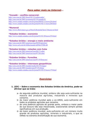 Para saber mais na Internet...
*Canadá – conflito comercial:
http://cnn.com.br/2001/brasil/02/15/embaixador/
http://cnn.com.br/2001/economia/02/19/canada19/
http://www.estado.estadao.com.br/jornal/00/05/13/news256.html
http://www.estado.estadao.com.br/jornal/01/02/11/news260.html
*Nunavut
http://www.dfait-maeci.gc.ca/brazil/aboutcda/facts/14nunavut.html
*Estados Unidos : economia
http://www.estado.estadao.com.br/jornal/01/01/20/news254.html
*Estados Unidos : energia e meio ambiente
http://cnn.com.br/2001/americas/eua/08/02/petroleo/
http://www.uol.com.br/folha/mundo/ult94u15308.shl
*Estados Unidos : relações com Cuba
http://cnn.com.br/2001/americas/eua/08/17/cuba/
http://cnn.com.br/2001/americas/eua/07/26/cuba/
*Estados Unidos : Furacões
http://cnn.com.br/2001/americas/eua/07/19/furacoes/
*Estados Unidos : interesses geopolíticos
http://cnn.com.br/2001/mundo/medio/02/19/iraque/
http://cnn.com.br/2001/mundo/asia/07/25/china/
http://www.estado.estadao.com.br/jornal/01/05/23/news179.html
Exercícios
1. (GV) – Sobre a economia dos Estados Unidos da América, pode-se
afirmar que se trata:
a- da segunda potência mundial, embora não seja auto-suficiente na
maioria dos produtos agrícolas, industriais e minerais que
consome.
b- da maior potência mundial após a ex-URSS, auto-suficiente em
todos os produtos agrícolas que consome.
c- de uma potência agrícola de grande porte, embora a maior parte
de sua lavoura não seja mecanizada, ocasionando sempre perdas
significativas em sua produção.
d- da maior potência mundial, auto-suficiente em um número muito
grande de produtos agrícolas, minerais e industriais, o que se
reflete na extrema diversificação de sua economia.
 