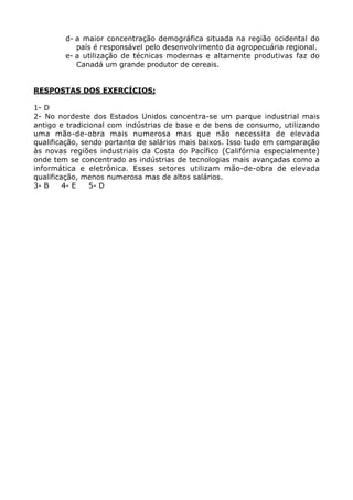 d- a maior concentração demográfica situada na região ocidental do
país é responsável pelo desenvolvimento da agropecuária regional.
e- a utilização de técnicas modernas e altamente produtivas faz do
Canadá um grande produtor de cereais.
RESPOSTAS DOS EXERCÍCIOS;
1- D
2- No nordeste dos Estados Unidos concentra-se um parque industrial mais
antigo e tradicional com indústrias de base e de bens de consumo, utilizando
uma mão-de-obra mais numerosa mas que não necessita de elevada
qualificação, sendo portanto de salários mais baixos. Isso tudo em comparação
às novas regiões industriais da Costa do Pacífico (Califórnia especialmente)
onde tem se concentrado as indústrias de tecnologias mais avançadas como a
informática e eletrônica. Esses setores utilizam mão-de-obra de elevada
qualificação, menos numerosa mas de altos salários.
3- B 4- E 5- D
 