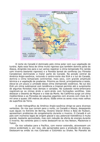 O norte do Canadá é dominado pelo clima polar com sua vegetação de
tundra. Após essa faixa de clima muito rigoroso que também domina parte do
Alasca, dirigindo-nos para o sul vamos registrar o clima temperado frio (ainda
com inverno bastante rigoroso) e a floresta boreal de coníferas (ou Floresta
Canadense) dominando a maior parte do Canadá. Na porção central da
América Anglo-saxônica, incluindo o centro-norte dos EUA e o sul do Canadá,
domina o clima temperado continental, mais seco, com grande amplitude
térmica e a vegetação de pradarias. Próximo ao litoral, principalmente a oeste,
eleva-se um pouco a umidade desse clima (temperado oceânico). No sul dos
EUA um clima subtropical com tendência a tropical permite até o surgimento
de algumas florestas mais densas e variadas. No sudoeste norte-americano
registram-se os climas árido e semi-árido com formações xerófitas. Vale
destacar o Deserto de Mojave e o Vale da Morte. Na Califórnia surge um clima
mediterrâneo e as Florestas de sequóias gigantes com árvores com mais de 3
mil anos e quase 100 metros de altura. Estão entre os seres vivos mais velhos
da superfície da Terra.
A rede hidrográfica da América Anglo-saxônica dirige-se para diversas
vertentes. Os rios que correm para o norte, no Canadá e Alasca, despejando
suas águas no Estreito de Bering, Oceano Glacial Ártico e Baía de Hudson,
apresentam problemas de congelamento durante o inverno. O Canadá é um
país com inúmeros lagos de origem glacial e seu potencial hidrelétrico é muito
grande, bastante aproveitado, mas com redução da oferta de energia durante
o inverno. Na vertente para o norte destacam-se os rios Nelson, Mackenzie e
Yukon.
Os rios voltados para o Pacífico, com menor extensão, atravessam um
relevo acidentado e, por isso, são apropriados para a produção de energia.
Destacam-se então os rios Colorado e Colúmbia ou Snake. No Planalto do
 