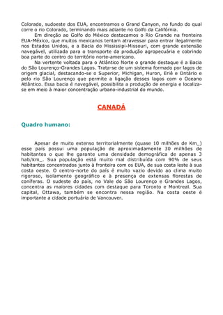 Colorado, sudoeste dos EUA, encontramos o Grand Canyon, no fundo do qual
corre o rio Colorado, terminando mais adiante no Golfo da Califórnia.
Em direção ao Golfo do México destacamos o Rio Grande na fronteira
EUA-México, que muitos mexicanos tentam atravessar para entrar ilegalmente
nos Estados Unidos, e a Bacia do Mississipi-Missouri, com grande extensão
navegável, utilizada para o transporte da produção agropecuária e cobrindo
boa parte do centro do território norte-americano.
Na vertente voltada para o Atlântico Norte o grande destaque é a Bacia
do São Lourenço-Grandes Lagos. Trata-se de um sistema formado por lagos de
origem glacial, destacando-se o Superior, Michigan, Huron, Eriê e Ontário e
pelo rio São Lourenço que permite a ligação desses lagos com o Oceano
Atlântico. Essa bacia é navegável, possibilita a produção de energia e localiza-
se em meio à maior concentração urbano-industrial do mundo.
CANADÁ
Quadro humano:
Apesar de muito extenso territorialmente (quase 10 milhões de Km_)
esse país possui uma população de aproximadamente 30 milhões de
habitantes o que lhe garante uma densidade demográfica de apenas 3
hab/km_. Sua população está muito mal distribuída com 90% de seus
habitantes concentrados junto à fronteira com os EUA, de sua costa leste à sua
costa oeste. O centro-norte do país é muito vazio devido ao clima muito
rigoroso, isolamento geográfico e à presença de extensas florestas de
coníferas. O sudeste do país, no Vale do São Lourenço e Grandes Lagos,
concentra as maiores cidades com destaque para Toronto e Montreal. Sua
capital, Ottawa, também se encontra nessa região. Na costa oeste é
importante a cidade portuária de Vancouver.
 
