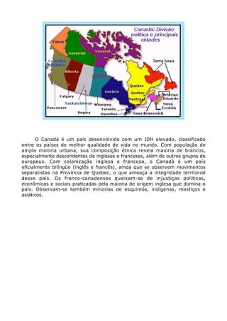 O Canadá é um país desenvolvido com um IDH elevado, classificado
entre os países de melhor qualidade de vida no mundo. Com população de
ampla maioria urbana, sua composição étnica revela maioria de brancos,
especialmente descendentes de ingleses e franceses, além de outros grupos de
europeus. Com colonização inglesa e francesa, o Canadá é um país
oficialmente bilíngüe (inglês e francês), ainda que se observem movimentos
separatistas na Província de Quebec, o que ameaça a integridade territorial
desse país. Os franco-canadenses queixam-se de injustiças políticas,
econômicas e sociais praticadas pela maioria de origem inglesa que domina o
país. Observam-se também minorias de esquimós, indígenas, mestiços e
asiáticos.
 