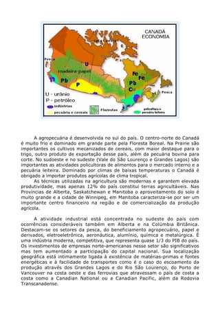 A agropecuária é desenvolvida no sul do país. O centro-norte do Canadá
é muito frio e dominado em grande parte pela Floresta Boreal. Na Prairie são
importantes os cultivos mecanizados de cereais, com maior destaque para o
trigo, outro produto de exportação desse país, além da pecuária bovina para
corte. No sudoeste e no sudeste (Vale do São Lourenço e Grandes Lagos) são
importantes as atividades policultoras de alimentos para o mercado interno e a
pecuária leiteira. Dominado por climas de baixas temperaturas o Canadá é
obrigado a importar produtos agrícolas de clima tropical.
As técnicas utilizadas na agricultura são modernas e garantem elevada
produtividade, mas apenas 12% do país constitui terras agricultáveis. Nas
Províncias de Alberta, Saskatchewan e Manitoba o aproveitamento do solo é
muito grande e a cidade de Winnipeg, em Manitoba caracteriza-se por ser um
importante centro financeiro na região e de comercialização da produção
agrícola.
A atividade industrial está concentrada no sudeste do país com
ocorrências consideráveis também em Alberta e na Colúmbia Britânica.
Destacam-se os setores da pesca, do beneficiamento agropecuário, papel e
derivados, eletroeletrônica, aeronáutica, alumínio, química e metalúrgica. É
uma indústria moderna, competitiva, que representa quase 1/3 do PIB do país.
Os investimentos de empresas norte-americanas nesse setor são significativos
mas tem aumentado a participação do capital nacional. Sua localização
geográfica está intimamente ligada à existência de matérias-primas e fontes
energéticas e à facilidade de transportes como é o caso do escoamento da
produção através dos Grandes Lagos e do Rio São Lourenço, do Porto de
Vancouver na costa oeste e das ferrovias que atravessam o país de costa a
costa como a Canadian National ou a Canadian Pacific, além da Rodovia
Transcanadense.
 