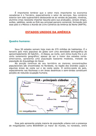 É importante lembrar que o setor mais importante na economia
canadense é o Terciário, especialmente o setor de serviços. Seu comércio
exterior tem sido superavitário destacando-se as vendas de pescado, minérios,
alumínio (mas necessita importar bauxita para sua produção), cereais (trigo),
aviões, satélites, sendo os EUA seu principal parceiro comercial, formando com
esse país e o México o Acordo de Livre Comércio da América do Norte (NAFTA).
ESTADOS UNIDOS DA AMÉRICA
Quadro humano:
Seus 50 estados somam hoje mais de 275 milhões de habitantes. É o
terceiro país mais populoso do globo com uma densidade demográfica de
aproximadamente 30 hab/Km_. O Alasca, ao norte, com clima muito frio e um
certo isolamento geográfico, apesar de ser o maior dos estados norte-
americanos, apresenta uma população bastante modesta, metade da
população do Arquipélago do Havaí.
Na porção contínua de seu território as maiores concentrações
populacionais são encontradas no Nordeste, na região dos Grandes Lagos e
algumas áreas da costa sul e da costa oeste. O centro-oeste do país,
especialmente nas Rochosas e em áreas desérticas e semi-áridas constituem
porções de reduzida ocupação humana.
Esse país apresenta ampla maioria de população urbana com a presença
de megalópoles como BOSWASH (a maior do mundo, no nordeste, entre
 