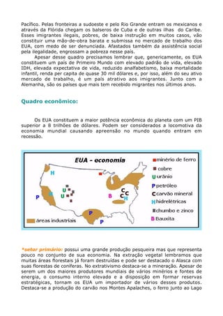 Pacífico. Pelas fronteiras a sudoeste e pelo Rio Grande entram os mexicanos e
através da Flórida chegam os balseros de Cuba e de outras ilhas do Caribe.
Esses imigrantes ilegais, pobres, de baixa instrução em muitos casos, vão
constituir uma mão-de-obra barata e submissa no mercado de trabalho dos
EUA, com medo de ser denunciada. Afastados também da assistência social
pela ilegalidade, engrossam a pobreza nesse país.
Apesar desse quadro precisamos lembrar que, genericamente, os EUA
constituem um país de Primeiro Mundo com elevado padrão de vida, elevado
IDH, elevada expectativa de vida, reduzido analfabetismo, baixa mortalidade
infantil, renda per capita de quase 30 mil dólares e, por isso, além do seu ativo
mercado de trabalho, é um país atrativo aos imigrantes. Junto com a
Alemanha, são os países que mais tem recebido migrantes nos últimos anos.
Quadro econômico:
Os EUA constituem a maior potência econômica do planeta com um PIB
superior a 8 trilhões de dólares. Podem ser considerados a locomotiva da
economia mundial causando apreensão no mundo quando entram em
recessão.
*setor primário: possui uma grande produção pesqueira mas que representa
pouco no conjunto de sua economia. Na extração vegetal lembramos que
muitas áreas florestais já foram destruídas e pode ser destacado o Alasca com
suas florestas de coníferas. No extrativismo destaca-se a mineração. Apesar de
serem um dos maiores produtores mundiais de vários minérios e fontes de
energia, o consumo interno elevado e a disposição em formar reservas
estratégicas, tornam os EUA um importador de vários desses produtos.
Destaca-se a produção do carvão nos Montes Apalaches, o ferro junto ao Lago
 