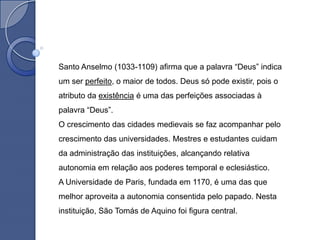 Santo Anselmo (1033-1109) afirma que a palavra “Deus” indica
um ser perfeito, o maior de todos. Deus só pode existir, pois o
atributo da existência é uma das perfeições associadas à
palavra “Deus”.
O crescimento das cidades medievais se faz acompanhar pelo
crescimento das universidades. Mestres e estudantes cuidam
da administração das instituições, alcançando relativa
autonomia em relação aos poderes temporal e eclesiástico.
A Universidade de Paris, fundada em 1170, é uma das que
melhor aproveita a autonomia consentida pelo papado. Nesta
instituição, São Tomás de Aquino foi figura central.
 