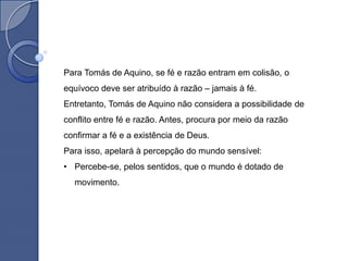 Para Tomás de Aquino, se fé e razão entram em colisão, o
equívoco deve ser atribuído à razão – jamais à fé.
Entretanto, Tomás de Aquino não considera a possibilidade de
conflito entre fé e razão. Antes, procura por meio da razão
confirmar a fé e a existência de Deus.
Para isso, apelará à percepção do mundo sensível:
• Percebe-se, pelos sentidos, que o mundo é dotado de
  movimento.
 