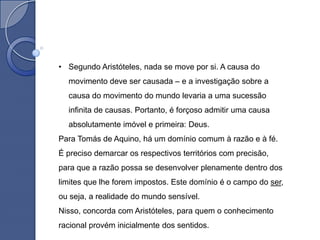 • Segundo Aristóteles, nada se move por si. A causa do
  movimento deve ser causada – e a investigação sobre a
  causa do movimento do mundo levaria a uma sucessão
  infinita de causas. Portanto, é forçoso admitir uma causa
  absolutamente imóvel e primeira: Deus.
Para Tomás de Aquino, há um domínio comum à razão e à fé.
É preciso demarcar os respectivos territórios com precisão,
para que a razão possa se desenvolver plenamente dentro dos
limites que lhe forem impostos. Este domínio é o campo do ser,
ou seja, a realidade do mundo sensível.
Nisso, concorda com Aristóteles, para quem o conhecimento
racional provém inicialmente dos sentidos.
 
