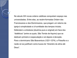 No século XIII novas ordens católicas conquistam espaço nas
universidades. Entre elas, as recém-formadas Ordem dos
Franciscanos e dos Dominicanos, que pregam um retorno da
igreja à simplicidade e à humildade dos tempos iniciais.
Defendem a ortodoxia (doutrina pura e original) em face dos
“dialéticos” (entre os quais, São Tomás de Aquino) que se
dedicam primeiro à especulação e só depois à devoção.
Para o dominicano São Boaventura (1221-1274), a Filosofia e a
razão só se justificam como busca do “itinerário da alma até
Deus”.
 