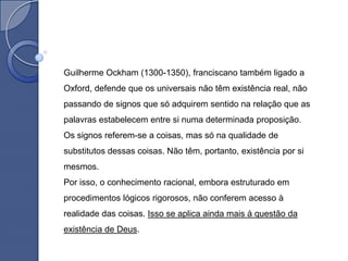 Guilherme Ockham (1300-1350), franciscano também ligado a
Oxford, defende que os universais não têm existência real, não
passando de signos que só adquirem sentido na relação que as
palavras estabelecem entre si numa determinada proposição.
Os signos referem-se a coisas, mas só na qualidade de
substitutos dessas coisas. Não têm, portanto, existência por si
mesmos.
Por isso, o conhecimento racional, embora estruturado em
procedimentos lógicos rigorosos, não conferem acesso à
realidade das coisas. Isso se aplica ainda mais à questão da
existência de Deus.
 