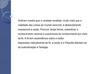 Ockham mostra que a verdade revelada, muito mais que a
realidade das coisas do mundo sensível, é absolutamente
inacessível à razão. Procura, desta forma, subordinar o
conhecimento racional à supremacia do conhecimento por meio
da fé. A fé tem ascendência sobre a razão.
Separadas radicalmente da fé, a razão e a Filosofia libertam-se
da subordinação à Teologia.
 