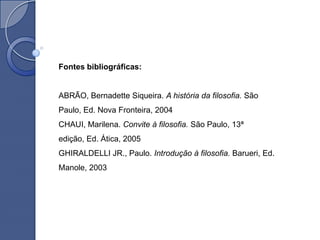Fontes bibliográficas:


ABRÃO, Bernadette Siqueira. A história da filosofia. São
Paulo, Ed. Nova Fronteira, 2004
CHAUI, Marilena. Convite à filosofia. São Paulo, 13ª
edição, Ed. Ática, 2005
GHIRALDELLI JR., Paulo. Introdução à filosofia. Barueri, Ed.
Manole, 2003
 