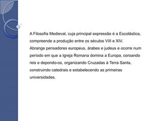 A Filosofia Medieval, cuja principal expressão é a Escolástica,
compreende a produção entre os séculos VIII e XIV.
Abrange pensadores europeus, árabes e judeus e ocorre num
período em que a Igreja Romana domina a Europa, coroando
reis e depondo-os, organizando Cruzadas à Terra Santa,
construindo catedrais e estabelecendo as primeiras
universidades.
 