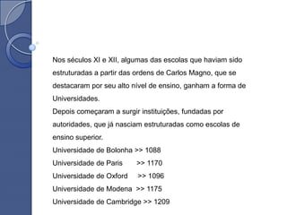 Nos séculos XI e XII, algumas das escolas que haviam sido
estruturadas a partir das ordens de Carlos Magno, que se
destacaram por seu alto nível de ensino, ganham a forma de
Universidades.
Depois começaram a surgir instituições, fundadas por
autoridades, que já nasciam estruturadas como escolas de
ensino superior.
Universidade de Bolonha >> 1088
Universidade de Paris    >> 1170
Universidade de Oxford   >> 1096
Universidade de Modena >> 1175
Universidade de Cambridge >> 1209
 