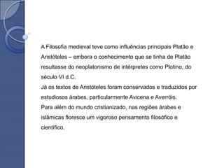 A Filosofia medieval teve como influências principais Platão e
Aristóteles – embora o conhecimento que se tinha de Platão
resultasse do neoplatonismo de intérpretes como Plotino, do
século VI d.C.
Já os textos de Aristóteles foram conservados e traduzidos por
estudiosos árabes, particularmente Avicena e Averróis.
Para além do mundo cristianizado, nas regiões árabes e
islâmicas floresce um vigoroso pensamento filosófico e
científico.
 