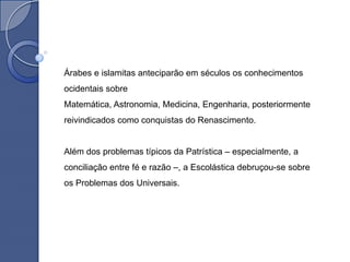 Árabes e islamitas anteciparão em séculos os conhecimentos
ocidentais sobre
Matemática, Astronomia, Medicina, Engenharia, posteriormente
reivindicados como conquistas do Renascimento.


Além dos problemas típicos da Patrística – especialmente, a
conciliação entre fé e razão –, a Escolástica debruçou-se sobre
os Problemas dos Universais.
 