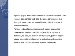 A preocupação da Escolástica com as palavras é enorme. Se a
verdade está contida na Bíblia, é preciso compreendê-la e
distinguir o que deve ser entendido como literal, e o que é
apenas simbólico.
Por isso, a Escolástica recomendará que os estudantes
comecem os estudos pelo trivium (gramática, retórica e
dialética), ou seja, os estudos da linguagem, para só depois
passar ao quadrivium (geometria, aritmética, astronomia e
música), que concentravam os estudos das coisas.
 