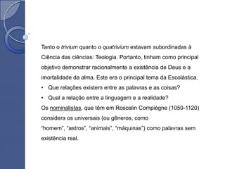 Tanto o trivium quanto o quatrivium estavam subordinadas à
Ciência das ciências: Teologia. Portanto, tinham como principal
objetivo demonstrar racionalmente a existência de Deus e a
imortalidade da alma. Este era o principal tema da Escolástica.
• Que relações existem entre as palavras e as coisas?
• Qual a relação entre a linguagem e a realidade?
Os nominalistas, que têm em Roscelin Compiègne (1050-1120)
considera os universais (ou gêneros, como
“homem”, “astros”, “animais”, “máquinas”) como palavras sem
existência real.
 