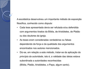 A escolástica desenvolveu um importante método de exposição
filosófica, conhecido como disputa:
• Cada tese apresentada devia ser refutada e/ou defendida
  com argumentos tirados da Bíblia, de Aristóteles, de Platão
  ou dos doutores da igreja.
• As teses eram consideradas verdadeiras ou falsas
  dependendo da força e da qualidade dos argumentos
  encontrados nos autores mencionados.
• Diz-se, em relação a este método, tratar-se da aplicação do
  princípio da autoridade, isto é, a validade das ideias estava
  subordinada a autoridades reconhecidas
  (Bíblia, Platão, Aristóteles, o Papa, algum santo).
 