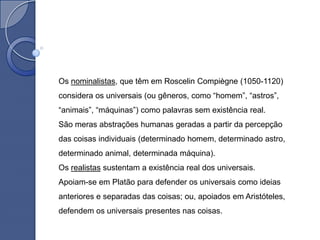 Os nominalistas, que têm em Roscelin Compiègne (1050-1120)
considera os universais (ou gêneros, como “homem”, “astros”,
“animais”, “máquinas”) como palavras sem existência real.
São meras abstrações humanas geradas a partir da percepção
das coisas individuais (determinado homem, determinado astro,
determinado animal, determinada máquina).
Os realistas sustentam a existência real dos universais.
Apoiam-se em Platão para defender os universais como ideias
anteriores e separadas das coisas; ou, apoiados em Aristóteles,
defendem os universais presentes nas coisas.
 