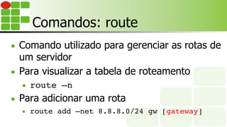 Comandos: route
■  Comando utilizado para gerenciar as rotas de
um servidor
■  Para visualizar a tabela de roteamento
■  route –n
■  Para adicionar uma rota
■  route add –net 8.8.8.0/24 gw [gateway]
 