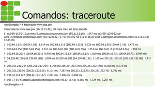 Comandos: traceroute
root@vegeta:~# traceroute www.usa.gov
traceroute to www.usa.gov (96.17.15.43), 30 hops max, 60 byte packets
1 ec2-50-112-0-16.us-west-2.compute.amazonaws.com (50.112.0.16) 1.547 ms ec2-50-112-0-22.us-
west-2.compute.amazonaws.com (50.112.0.22) 1.413 ms ec2-50-112-0-18.us-west-2.compute.amazonaws.com (50.112.0.18)
1.535 ms
2 100.64.1.63 (100.64.1.63) 1.614 ms 100.64.1.115 (100.64.1.115) 2.735 ms 100.64.1.19 (100.64.1.19) 1.472 ms
3 100.64.0.156 (100.64.0.156) 1.341 ms 100.64.0.206 (100.64.0.206) 1.754 ms 100.64.0.16 (100.64.0.16) 1.794 ms
4 100.64.16.201 (100.64.16.201) 0.976 ms 100.64.16.13 (100.64.16.13) 1.019 ms 100.64.16.73 (100.64.16.73) 0.949 ms
5 54.239.48.180 (54.239.48.180) 1.070 ms 54.239.48.182 (54.239.48.182) 1.165 ms 205.251.232.60 (205.251.232.60) 1.410
ms
6 205.251.232.214 (205.251.232.214) 1.798 ms 205.251.232.140 (205.251.232.140) 0.658 ms 0.773 ms
7 205.251.232.95 (205.251.232.95) 8.101 ms 7.287 ms 205.251.232.75 (205.251.232.75) 6.792 ms
8 198.32.134.127 (198.32.134.127) 7.281 ms 7.496 ms 6.698 ms
9 a96-17-15-43.deploy.akamaitechnologies.com (96.17.15.43) 8.265 ms 7.724 ms 7.207 ms
root@vegeta:~#
 