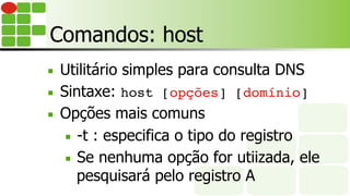 Comandos: host
■  Utilitário simples para consulta DNS
■  Sintaxe: host [opções] [domínio]
■  Opções mais comuns
■  -t : especifica o tipo do registro
■  Se nenhuma opção for utiizada, ele
pesquisará pelo registro A
 