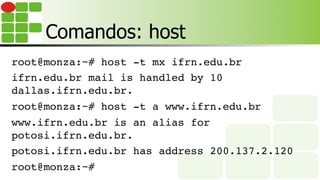 Comandos: host
root@monza:~# host -t mx ifrn.edu.br
ifrn.edu.br mail is handled by 10
dallas.ifrn.edu.br.
root@monza:~# host -t a www.ifrn.edu.br
www.ifrn.edu.br is an alias for
potosi.ifrn.edu.br.
potosi.ifrn.edu.br has address 200.137.2.120
root@monza:~#
 