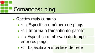 Comandos: ping
■  Opções mais comuns
■  -c : Especifica o número de pings
■  -s : Informa o tamanho do pacote
■  -i : Especifica o intervalo de tempo
entre os pings
■  -I : Especifica a interface de rede
 