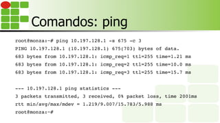 Comandos: ping
root@monza:~# ping 10.197.128.1 -s 675 -c 3
PING 10.197.128.1 (10.197.128.1) 675(703) bytes of data.
683 bytes from 10.197.128.1: icmp_req=1 ttl=255 time=1.21 ms
683 bytes from 10.197.128.1: icmp_req=2 ttl=255 time=10.0 ms
683 bytes from 10.197.128.1: icmp_req=3 ttl=255 time=15.7 ms
--- 10.197.128.1 ping statistics ---
3 packets transmitted, 3 received, 0% packet loss, time 2001ms
rtt min/avg/max/mdev = 1.219/9.007/15.783/5.988 ms
root@monza:~#
 