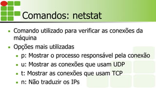 Comandos: netstat
■  Comando utilizado para verificar as conexões da
máquina
■  Opções mais utilizadas
■  p: Mostrar o processo responsável pela conexão
■  u: Mostrar as conexões que usam UDP
■  t: Mostrar as conexões que usam TCP
■  n: Não traduzir os IPs
 