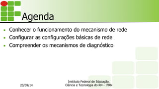 Instituto Federal de Educação,
Ciência e Tecnologia do RN - IFRN
Agenda
■  Conhecer o funcionamento do mecanismo de rede
■  Configurar as configurações básicas de rede
■  Compreender os mecanismos de diagnóstico
20/09/14
 
