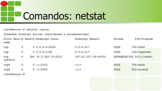Comandos: netstat
root@monza:~# netstat -putan
Conexões Internet Ativas (servidores e estabelecidas)
Proto Recv-Q Send-Q Endereço Local Endereço Remoto Estado PID/Program
name
tcp 0 0 0.0.0.0:2222 0.0.0.0:* OUÇA 704/sshd
tcp 0 0 0.0.0.0:80 0.0.0.0:* OUÇA 1043/apache2
tcp 0 384 10.3.226.70:2222 187.63.227.29:49355 ESTABELECIDA 24111/sshd:
jeffers
tcp6 0 0 :::2222 :::* OUÇA 704/sshd
tcp6 0 0 :::5555 :::* OUÇA 823/xinetd
root@monza:~#
 