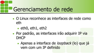 Gerenciamento de rede
■  O Linux reconhece as interfaces de rede como
eth
■  eth0, eth1, eth2
■  Por padrão, as interfaces irão adquirir IP via
DHCP
■  Apenas a interface de loopback (lo) que já
vem com um IP definido
 