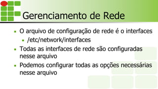 Gerenciamento de Rede
■  O arquivo de configuração de rede é o interfaces
■  /etc/network/interfaces
■  Todas as interfaces de rede são configuradas
nesse arquivo
■  Podemos configurar todas as opções necessárias
nesse arquivo
 